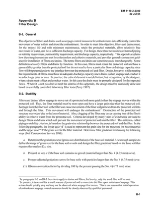 EM 1110-2-2300
30 Jul 04
B-1
Appendix B
Filter Design
B-1. General
The objective of filters and drains used as seepage control measures for embankments is to efficiently control the
movement of water within and about the embankment. In order to meet this objective, filters and drains must,
for the project life and with minimum maintenance, retain the protected materials, allow relatively free
movement of water, and have sufficient discharge capacity. For design, these three necessities are termed piping
or stability requirement, permeability requirement, and discharge capacity, respectively. This appendix explains
how these requirements are met for cohesionless and cohesive materials, and provides general construction guid-
ance for installation of filtersand drains. The terms filters and drains are sometimes used interchangeably. Some
definitions classify filters and drains by function. In this case, filters must retain the protected soil and have a
permeability greater than the protected soil but do not need to have a particular flow or drainage capacity since
flow will be perpendicular to the interface between the protected soil and filter. Drains, however, while meeting
the requirements of filters, must have an adequate discharge capacity since drains collect seepage and conduct it
to a discharge point or area. In practice, the critical element is not definition, but recognition, by the designer,
when a drain must collect and conduct water. In this case the drain must be properly designed for the expected
flows. Where it is not possible to meet the criteria of this appendix, the design must be cautiously done and
based on carefully controlled laboratory filter tests (Perry 1987).
B-2. Stability
Filters and drains1
allow seepage to move out of a protected soil more quickly than the seepage moves within the
protected soil. Thus, the filter material must be more open and have a larger grain size than the protected soil.
Seepage from the finer soil to the filter can cause movement of the finer soil particles from the protected soil into
and through the filter. This movement will endanger the embankment.2
Destruction of the protected soil
structure may occur due to the loss of material. Also, clogging of the filter may occur causing loss of the filter's
ability to remove water from the protected soil. Criteria developed by many years of experience are used to
design filters and drains which will prevent the movement of protected soil into the filter. This criterion, called
piping or stability criterion, is based on the grain-size relationship between the protected soil and the filter. In the
following paragraphs, the lower case “d” is used to represent the grain size for the protected (or base) material
and the upper case “D” the grain size for the filter material. Determine filter gradation limits using the following
steps (Soil Conservation Service 1986):
a. Determine the gradation curve (grain-size distribution) of the base soil material. Use enough samples to
define the range of grain size for the base soil or soils and design the filter gradation based on the base soil that
requires the smallest D15 size.
b. Proceed to step d if the base soil contains no gravel (material larger than No. 4 (4.75 mm) sieve).
c. Prepare adjusted gradation curves for base soils with particles larger than the No. 4 (4.75 mm) sieve:
(1) Obtain a correction factor by dividing 100 by the percent passing the No. 4 (4.75 mm) sieve.
1
In paragraphs B-2 and B-3 the criteria apply to drains and filters; for brevity, only the word filter will be used.
2
In practice, it is normal for a small amount of protected soil to move into the filter upon initiation of seepage. This
action should quickly stop and may not be observed when seepage first occurs. This is one reason that initial operation
of embankment seepage control measures should be closely observed by qualified personnel.
 