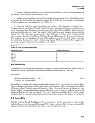 EM 1110-2-2300
30 Jul 04
B-3
f. To ensure sufficient permeability, set the minimum D15 greater than or equal to 3 to 5 H maximum d15 of
the base soil before regrading, but no less than 0.1 mm.
g. Set the maximum particle size at 3 in. (75 mm) and the maximum passing the No. 200 (0.075 mm) sieve
at 5 percent. The portion of the filter material passing the No. 40 (0.425 mm) sieve must have plasticity index
(PI) of zero when tested in accordance with EM 1110-2-1906.
h. Design the filter limits within the maximum and minimum values determined in steps e, f, and g.
Standard gradations may be used if desired. Plot the limit values and connect all the minimum and maximum
points with straight lines. To minimize segregation and related effects, filters should have relatively uniform
grain-size distribution curves, without “gap grading”--sharp breaks in curvature indicating absence of certain
particle sizes. This may require setting limits that reduce the broadness of filters within the maximum and
minimum values determined. Sand filters with D90 less than about 20 mm generally do not need limitations on
filter broadness to prevent segregation. For coarser filters and gravel zones that serve both as filters and drains,
the ratio D90/D10 should decrease rapidly with increasing D10 size. The limits in Table B-3 are suggested for
preventing segregation during construction of these coarser filters.
Table B-3
D10 and D90 Limits for Preventing Segregation
If minimum D10, mm Then maximum D90, mm
<0.5 20
0.5 - 1.0 25
1.0 - 2.0 30
2.0 - 5.0 40
5.0 - 10 50
10 - 50 60
B-3. Permeability
The requirement that seepage move more quickly through the filter than through the protected soil (called the
permeability criterion) is again met by a grain-size relationship criterion based on experience:
Permeability
15 percent size of filter material > 3 to 5 (B-1)
15 percent size of protected soil
Permeability of a granular soil is roughly proportional to the square of the 10 to 15 percent size material. Thus,
the permeability criterion ensures that filter materials have approximately 9 to 25 or more times the permeability
of the protected soil. Generally, a permeability ratio of at least 5 is preferred; however, in the case of a wide
band of uniform base material gradations, a permeability ratio as low as 3 may be used with respect to the
maximum 15 percent size of the base material. There may be situations, particularly where the filter is not part
of a drain, where the permeability of the filter is not important. In those situations, this criterion may be ignored.
B-4. Applicability
The filter criteria in Table B-2 and Equation B-1 are applicable for all soils (cohesionless or cohesive soils)
including dispersive soils (Sherard and Dunnigan 1985). However, laboratory filter tests are recommended for
dispersive soils, very fine silt, and very fine cohesive soils with high plastic limits.
 