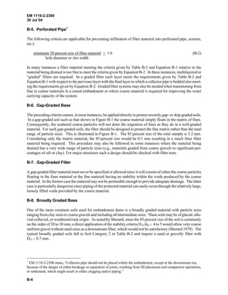 EM 1110-2-2300
30 Jul 04
B-4
B-5. Perforated Pipe1
The following criteria are applicable for preventing infiltration of filter material into perforated pipe, screens,
etc.):
minimum 50 percent size of filter material > 1.0 (B-2)
hole diameter or slot width
In many instances a filter material meeting the criteria given by Table B-2 and Equation B-1 relative to the
material being drained is too fine to meet the criteria given by Equation B-2. In these instances, multilayered or
“graded” filters are required. In a graded filter each layer meets the requirements given by Table B-2 and
Equation B-1 with respect to the pervious layer with the final layer in which a collector pipe is bedded also meet-
ing the requirements given by Equation B-2. Graded filter systems may also be needed when transitioning from
fine to coarse materials in a zoned embankment or where coarse material is required for improving the water
carrying capacity of the system.
B-6. Gap-Graded Base
The preceding criteria cannot, in most instances, be applied directly to protect severely gap- or skip-graded soils.
In a gap-graded soil such as that shown in Figure B-1 the coarse material simply floats in the matrix of fines.
Consequently, the scattered coarse particles will not deter the migration of fines as they do in a well-graded
material. For such gap-graded soils, the filter should be designed to protect the fine matrix rather than the total
range of particle sizes. This is illustrated in Figure B-1. The 85 percent size of the total sample is 5.2 mm.
Considering only the matrix material, the 85 percent size would be 0.1 mm resulting in a much finer filter
material being required. This procedure may also be followed in some instances where the material being
drained has a very wide range of particle sizes (e.g., materials graded from coarse gravels to significant per-
centages of silt or clay). For major structures such a design should be checked with filter tests.
B-7. Gap-Graded Filter
A gap-graded filter material must never be specified or allowed since it will consist of either the coarse particles
floating in the finer material or the fine material having no stability within the voids produced by the coarse
material. In the former case the material may not be permeable enough to provide adequate drainage. The latter
case is particularly dangerous since piping of the protected material can easily occur through the relatively large,
loosely filled voids provided by the coarse material.
B-8. Broadly Graded Base
One of the more common soils used for embankment dams is a broadly graded material with particle sizes
ranging from clay sizes to coarse gravels and including all intermediate sizes. These soils may be of glacial, allu-
vial-colluvial, or weathered rock origin. As noted by Sherard, since the 85 percent size of the soil is commonly
on the order of 20 to 30 mm, a direct application of the stability criteria D15/d85 # 4 to 5 would allow very coarse
uniform gravel without sand sizes as a downstream filter, which would not be satisfactory (Sherard 1979). The
typical broadly graded soils fall in Soil Category 2 in Table B-2 and require a sand or gravelly filter with
D15 # 0.7 mm.
1
EM 1110-2-2300 states, “Collector pipe should not be placed within the embankment, except at the downstream toe,
because of the danger of either breakage or separation of joints, resulting from fill placement and compaction operations,
or settlement, which might result in either clogging and/or piping.”
 