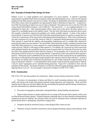 EM 1110-2-2300
30 Jul 04
B-6
B-9. Example of Graded Filter Design for Drain
Seldom, if ever, is a single gradation curve representative of a given material. A material is generally
represented by a gradation band which encompasses all the individual gradation curves. Likewise, the required
gradation for the filter material is also given as a band. The design of a graded filter which shows the application
of the filter criteria where the gradations are represented by bands is illustrated in Figure B-2. A typical two-
layer filter for protecting an impervious core of a dam is illustrated. The impervious core is a fat clay (CH) with
a trace of sand which falls in Category 1 soil in Table B-2. The criterion D15 # 9 H d85 is applied and point “a” is
established in Figure B-2. Filter material graded within a band such as that shown for filter material A in
Figure B-2 is acceptable based on the stability criteria. The fine limit of the band was arbitrarily drawn and in
this example is intended to represent the gradation of a readily available material. A check is then made to
ensure that the 15 percent size of the fine limit of the filter material band (point b) is equal to or greater than 3 to
5 times the 15 percent size of the coarse limit of the drained material band (point c). Filter A has a minimum D10
size and a maximum D90 size such that, based on Table B-3, segregation during placement can be prevented.
Filter material A meets both the stability and permeability requirements and is a suitable filter material for
protecting the impervious core material. The second filter, filter material B, usually is needed to transition from
a fine filter (filter material A) to coarse materials in a zoned embankment dam. Filter material B must meet the
criteria given by Table B-2 with respect to filter material A. For stability, the 15 percent size of the coarse limit
of the gradation band for the second filter (point d) cannot be greater than 4 to 5 times the 85 percent size of the
fine limit of the gradation band for filter material A (point e). For permeability, the 15 percent size of the fine
limit (point f) must be at least 3 to 5 times greater than the 15 percent size of the coarse limit for filter material A
(point a). With points d and f established, the fine and coarse limits for filter material B may be established by
drawing curves through the points approximately parallel to the respective limits for filter material A. A check is
then made to see that the ratio of maximum D90/minimum D10 size of filter material B is approximately in the
range as indicated in Table B-3. A well-graded filter which usually would not meet the requirements in Table B-
3 may be used if segregation can be controlled during placement. Figure B-2 is intended to show only the
principles of filter design. The design of thickness of a filter for sufficient seepage discharge capacity is done by
applying Darcy's Law, Q = kia (an example is presented in Chapter 8 of EM 1110-2-1901).
B-10. Construction
EM 1110-2-1911 provides guidance for construction. Major concerns during construction include:
a. Prevention of contamination of drains and filters by runoff containing sediment, dust, construction
traffic, and mixing with nearby fine-grained materials during placement and compaction. Drain and filter
material may be kept at an elevation higher than the surrounding fine-grained materials during construction to
prevent contamination by sediment-carrying runoff.
b. Prevention of segregation, particularly well-graded filters, during handling and placement.
c. Proper in-place density is usually required to be an average of 85 percent relative density with no area
less than 80 percent relative density. Granular materials containing little or no fines should be saturated during
compaction to prevent “bulking” (low density) which can result in settlement when overburden materials are
placed and the drain is subsequently saturated by seepage flows.
d. Gradation should be monitored closely so that designed filter criteria are met.
e. Thickness of layers should be monitored to ensure designed discharge capacity and continuity of the
filter.
 