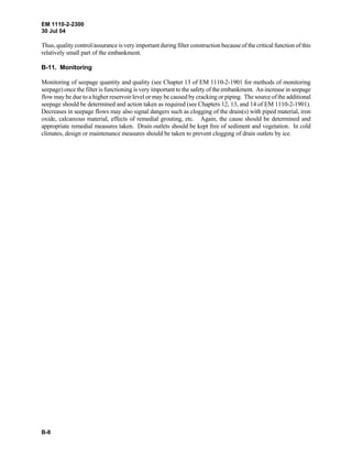 EM 1110-2-2300
30 Jul 04
B-8
Thus, quality control/assurance is very important during filter construction because of the critical function of this
relatively small part of the embankment.
B-11. Monitoring
Monitoring of seepage quantity and quality (see Chapter 13 of EM 1110-2-1901 for methods of monitoring
seepage) once the filter is functioning is very important to the safety of the embankment. An increase in seepage
flow may be due to a higher reservoir level or may be caused by cracking or piping. The source of the additional
seepage should be determined and action taken as required (see Chapters 12, 13, and 14 of EM 1110-2-1901).
Decreases in seepage flows may also signal dangers such as clogging of the drain(s) with piped material, iron
oxide, calcareous material, effects of remedial grouting, etc. Again, the cause should be determined and
appropriate remedial measures taken. Drain outlets should be kept free of sediment and vegetation. In cold
climates, design or maintenance measures should be taken to prevent clogging of drain outlets by ice.
 