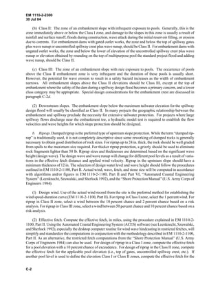 EM 1110-2-2300
30 Jul 04
C-2
(b) Class II: The zone of an embankment slope with infrequent exposure to pools. Generally, this is the
zone immediately above or below the Class I zone, and damage to the slopes in this zone is usually a result of
rainfall and surface runoff, floods during construction, wave attack during the initial reservoir filling, or erosion
due to currents. For embankment dams with gated outlet works, the zone and below the top of spillway gates
plus wave runup or uncontrolled spillway crest plus wave runup, should be Class II. For embankment dams with
ungated outlet works, the zone and below the lower of elevation of the uncontrolled spillway crest plus wave
runup or elevation obtained by rounding on the top of multipurpose pool the standard project flood and adding
wave runup, should be Class II.
(c) Class III: The zone of an embankment slope with rare exposure to pools. The occurrence of pools
above the Class II embankment zone is very infrequent and the duration of these pools is usually short.
However, the potential for wave erosion to result in a safety hazard increases as the width of embankment
narrows. All embankment slopes above the Class II elevations should be Class III, except at the top of
embankment where the safety of the dam during a spillway design flood becomes a primary concern, and a lower
class category may be appropriate. Special design considerations for the embankment crest are discussed in
paragraph C-2d.
(2) Downstream slopes. The embankment slope below the maximum tailwater elevation for the spillway
design flood will usually be classified as Class II. In many projects the geographic relationship between the
embankment and spillway preclude the necessity for extensive tailwater protection. For projects where large
spillway flows discharge near the embankment toe, a hydraulic model test is required to establish the flow
velocities and wave heights for which slope protection should be designed.
b. Riprap. Dumped riprap is the preferred type of upstream slope protection. While the term “dumped rip-
rap” is traditionally used, it is not completely descriptive since some reworking of dumped rocks is generally
necessary to obtain good distribution of rock sizes. For riprap up to 24 in. thick, the rock should be well graded
from spalls to the maximum size required. For thicker riprap protection, a grizzly should be used to eliminate
rock fragments lighter than 50 lb. Riprap sizes and thicknesses are determined based on the significant wave
height (design wave). The design wave and wave runup will change for different pool levels as a result of varia-
tions in the effective fetch distance and applied wind velocity. Riprap in the upstream slope should have a
minimum thickness of 12 in. The selection of design water level and wave height should follow the procedures
outlined in EM 1110-2-1100, Part II. Actual wind, wave, fetch, and stone size will be computed in accordance
with algorithms and/or figures in EM 1110-2-1100, Part II and Part VI, “Automated Coastal Engineering
System” (Leenknecht, Szuwalski, and Sherlock 1992), and the “Shore Protection Manual” (U.S. Army Corps of
Engineers 1984).
(l) Design wind. Use of the actual wind record from the site is the preferred method for establishing the
wind speed-duration curve (EM 1110-2-1100, Part II). For riprap in Class I zone, select the 1 percent wind. For
riprap in Class II zone, select a wind between the 10 percent chance and 2 percent chance based on a risk
analysis. For riprap in Class III zone, select a wind between 50 percent chance and 10 percent chance based on a
risk analysis.
(2) Effective fetch. Compute the effective fetch, in miles, using the procedure explained in EM 1110-2-
1100, Part II. Using the Automated Coastal Engineering System (ACES) software (see Leenknecht, Szuwalski,
and Sherlock 1992), especially the desktop computer routine for wind wave hindcasting in restricted fetches, will
simplify and standardize the computations in conjunction with the methodology described in EM 1110-2-1100,
Part II. As an alternative, the restricted fetch computations from the “Shore Protection Manual” (U.S. Army
Corps of Engineers 1984) can also be used. For design of riprap in a Class I zone, compute the effective fetch
for a pool elevation with a 10 percent chance of exceedence. For design of riprap in the Class II zone, compute
the effective fetch for the applicable pool elevation (i.e., top of gates, uncontrolled spillway crest, etc.). If
another pool level is used to define the elevation Class I or Class II zones, compute the effective fetch for the
 