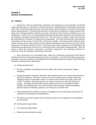 EM 1110-2-2300
30 Jul 04
2-1
Chapter 2
General Considerations
2-1. General
a. Introduction. The successful design, construction, and operation of a reservoir project over the full
range of loading require a comprehensive site characterization, a detailed design of each feature, construction
supervision, measurement and monitoring of the performance, and the continuous evaluation of the project
features during operation. The design and construction of earth and rock-fill dams are complex because of the
nature of the varying foundation conditions and range of properties of the materials available for use in the
embankment. The first step is to conduct detailed geological and subsurface explorations, which characterize
the foundation, abutments, and potential borrow areas. The next step is to conduct a study of the type and
physical properties of materials to be placed in the embankment. This study should include a determination
of quantities and the sequence in which they will become available. The design should include all of the
studies, testing, analyses, and evaluations to ensure that the embankment meets all technical criteria and the
requirements of a dam as outlined in b below. Construction supervision, management, and monitoring of the
embankment and appurtenant structures are a critical part of the overall project management plan. Once the
project is placed into operation, observations, surveillance, inspections, and continuing evaluation are
required to assure the satisfactory performance of the dam.
b. Basic requirements of an embankment dam. Dams are a critical and essential part of the Nation’s
infrastructure for the storage and management of water in watersheds. To meet the dam safety requirements,
the design, construction, operation, and modification of an embankment dam must comply with the following
technical and administrative requirements:
(1) Technical requirements.
• The dam, foundation, and abutments must be stable under all static and dynamic loading
conditions.
• Seepage through the foundation, abutments, and embankment must be controlled and collected to
ensure safe operation. The intent is to prevent excessive uplift pressures, piping of materials,
sloughing removal of material by solution, or erosion of this material into cracks, joints, and
cavities. In addition, the project purpose may impose a limitation on allowable quantity of
seepage. The design should include seepage control measures such as foundation cutoffs,
adequate and nonbrittle impervious zones, transition zones, drainage material and blankets,
upstream impervious blankets, adequate core contact area, and relief wells.
• The freeboard must be sufficient to prevent overtopping by waves and include an allowance for
settlement of the foundation and embankment.
• The spillway and outlet capacity must be sufficient to prevent over-topping of the embankment
by the reservoir.
(2) Administrative requirements.
• Environmental responsibility.
• Operation and maintenance manual.
 