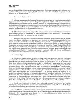 EM 1110-2-2300
30 Jul 04
C-4
consist of material that will not experience damaging erosion. The slope protection provided at the near crest
elevations of the upstream slope may vary for different reaches but must be stable for the design wave used to
establish the top of dam elevation.
e. Downstream slope protection.
(l) Where an adequate growth of grass can be maintained, vegetative cover is usually the most desirable
type of downstream slope protection. A slope of approximately 1 vertical on 3 horizontal is about the steepest on
which mowing and fertilizing equipment can operate efficiently. In arid or semiarid regions where adequate turf
protection cannot be maintained, outer embankment zones composed of soils susceptible to erosion (silts and
sands) may be protected with gravel or rock spall blankets at least 12 in. thick, have berms with collector ditches
provided, and have collector ditches at the embankment toe.
(2) Where the downstream slope is exposed to tailwater, criteria used to establish the required upstream
protection should be used for that portion of the slope exposed to wave action. Alternatively, a rock toe may be
provided, extending above the maximum tailwater elevation.
f. Alternative slope protection. Alternative slope protection designs that are functional and cost effective
may be used. Factors that influence the selection of slope protection are embankment damage, materials from
required excavation, availability and quality of offsite quarries, and turfs. A greater thickness of quarry-run
stone may be an option to relatively expensive graded riprap. Some designers consider the quarry-run stone to
have another advantage: its gravel- and sand-size components serve as a filter. The gravel and sand sizes should
be less by volume than the voids among the larger stone. Not all quarry-run stone can be used as riprap; stone
that is gap graded or has a large range in maximum to minimum size is unsuitable. Quarry-run stone for riprap
should be limited to D85/D15 < 7. Additional information is available in EM 1110-2-1601. A careful analysis
should be made to demonstrate the economics of using the alternative.
(l) Upstream slope.
(a) Class I zone. One alternative to riprap is to use riprap-quality, quarry-run stone dumped in a designated
zone within, but not at, the outer slope of the embankment. The dumped rock is spread and then processed by a
rock rake operating in a direction perpendicular to the strike of the exterior slope. Rock raking will move the
larger stones in the zone contingent to the exterior slope of the embankment. The quarry-run stone that remains
in the dumped zone serves as a bedding. The size of the stone in the outer layer can be partially controlled by the
blasting techniques, quarry handling of material, and by the tooth spacing on the rock rake. The outer zone of
large stone should produce a thickness (normal to the slope) greater than the thickness of required layers of
riprap protection. Another alternative is to use a well designed and properly controlled plant-mix, soil-cement
layer placed with established and acceptable techniques. The Bureau of Reclamation pioneered in the
development and use of soil-cement for upstream slope protection of dams (Holtz and Walker 1962, Bureau of
Reclamation 1986, DeGroot 1971, Casias and Howard 1984, Adaska et al. 1990). Details concerning design and
construction are available (Bureau of Reclamation 1986; Hansen 1986; Portland Cement Association 1986,
1988, 1991, 1992a, 1992b). The Tulsa District has used soil cement as upstream slope protection at Optima
Dam, OK, Arcadia Dam, OK, and Truscott Brine Dam, TX (Denson, Husbands, and Loyd 1986).
(b) Class II zone. An alternative to riprap is quarry-run stone consisting of stones that may be of less than
riprap quality. The quarry-run stone layer thickness is dependent on material quality and size, but should always
be greater than the thickness of required layers of riprap protection.
(c) Class III zone. An alternative to riprap is layers of quarry-run materials or erosion-resistant materials in
thicknesses greater than those designed for riprap. Slopes between 1 vertical on 8 horizontal and 1 vertical on 15
horizontal with a maintenance access to the slope may be protected by an erosion-resistant material with
minimum thickness of 1 ft normal to the slope.
 
