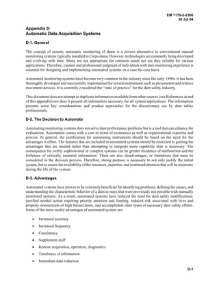 EM 1110-2-2300
30 Jul 04
D-1
Appendix D
Automatic Data Acquisition Systems
D-1. General
The concept of remote, automatic monitoring of dams is a proven alternative to conventional manual
monitoring systems typically installed in Corps dams. However, technologies are constantly being developed
and evolving with time. Many are not appropriate for common needs nor are they reliable for various
applications. Therefore, caution and professional judgment of individuals with dam monitoring experience is
essential for designing and implementing automated systems on a case-by-case basis.
Automated monitoring systems have become very common in the industry since the early 1990s. It has been
thoroughly developed and successfully implemented for several instruments such as piezometers and relative
movement devices. It is currently considered the “state of practice” for the dam safety industry.
This document does not attempt to duplicate information available from other sources (see References at end
of this appendix) nor does it present all information necessary for all system applications. The information
presents some key considerations and prudent approaches for the discretionary use by dam safety
professionals.
D-2. The Decision to Automate
Automating monitoring systems does not solve dam performance problems but is a tool that can enhance the
evaluations. Automation comes with a cost in terms of economics as well as organizational expertise and
process. In general, the justification for automating instruments should be based on the need for the
advantages it offers. The features that are included in automated systems should be restricted to gaining the
advantages that are needed rather than attempting to integrate more capability than is necessary. The
consequence for overly sophisticated or complex systems can be greater incidence of malfunction and the
forfeiture of critically essential information. There are also disadvantages, or limitations that must be
considered in the decision process. Therefore, strong purpose is necessary to not only justify the initial
system, but to assure the availability of the resources, expertise, and continued attention that will be necessary
during the life of the system.
D-3. Advantages
Automated systems have proven to be extremely beneficial for identifying problems, defining the causes, and
understanding the characteristic behavior of a dam in ways that were previously not possible with manually
monitored systems. As a result, automated systems have reduced the need for dam safety modifications,
justified needed action requiring priority attention and funding, reduced risk associated with lives and
property downstream of high hazard dams, and accomplished other types of necessary dam safety efforts.
Some of the more useful advantages of automated system are:
• Increased accuracy
• Increased frequency
• Consistency
• Supplement staff
• Remote acquisition, operation, diagnostics
• Timeliness of information
• Immediate data reduction
 