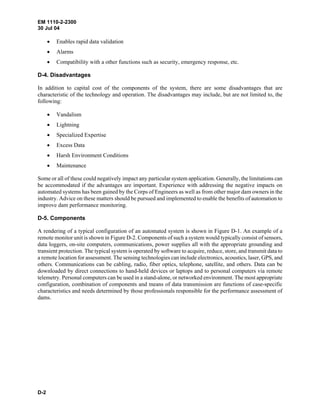 EM 1110-2-2300
30 Jul 04
D-2
• Enables rapid data validation
• Alarms
• Compatibility with a other functions such as security, emergency response, etc.
D-4. Disadvantages
In addition to capital cost of the components of the system, there are some disadvantages that are
characteristic of the technology and operation. The disadvantages may include, but are not limited to, the
following:
• Vandalism
• Lightning
• Specialized Expertise
• Excess Data
• Harsh Environment Conditions
• Maintenance
Some or all of these could negatively impact any particular system application. Generally, the limitations can
be accommodated if the advantages are important. Experience with addressing the negative impacts on
automated systems has been gained by the Corps of Engineers as well as from other major dam owners in the
industry. Advice on these matters should be pursued and implemented to enable the benefits of automation to
improve dam performance monitoring.
D-5. Components
A rendering of a typical configuration of an automated system is shown in Figure D-1. An example of a
remote monitor unit is shown in Figure D-2. Components of such a system would typically consist of sensors,
data loggers, on-site computers, communications, power supplies all with the appropriate grounding and
transient protection. The typical system is operated by software to acquire, reduce, store, and transmit data to
a remote location for assessment. The sensing technologies can include electronics, acoustics, laser, GPS, and
others. Communications can be cabling, radio, fiber optics, telephone, satellite, and others. Data can be
downloaded by direct connections to hand-held devices or laptops and to personal computers via remote
telemetry. Personal computers can be used in a stand-alone, or networked environment. The most appropriate
configuration, combination of components and means of data transmission are functions of case-specific
characteristics and needs determined by those professionals responsible for the performance assessment of
dams.
 