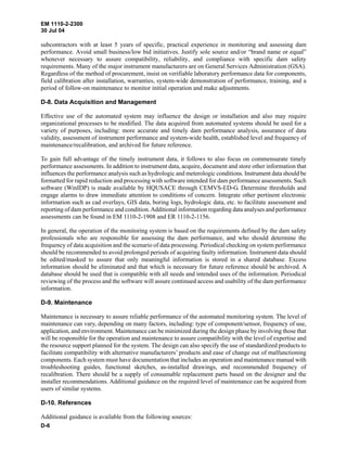 EM 1110-2-2300
30 Jul 04
D-6
subcontractors with at least 5 years of specific, practical experience in monitoring and assessing dam
performance. Avoid small business/low bid initiatives. Justify sole source and/or “brand name or equal”
whenever necessary to assure compatibility, reliability, and compliance with specific dam safety
requirements. Many of the major instrument manufacturers are on General Services Administration (GSA).
Regardless of the method of procurement, insist on verifiable laboratory performance data for components,
field calibration after installation, warranties, system-wide demonstration of performance, training, and a
period of follow-on maintenance to monitor initial operation and make adjustments.
D-8. Data Acquisition and Management
Effective use of the automated system may influence the design or installation and also may require
organizational processes to be modified. The data acquired from automated systems should be used for a
variety of purposes, including: more accurate and timely dam performance analysis, assurance of data
validity, assessment of instrument performance and system-wide health, established level and frequency of
maintenance/recalibration, and archived for future reference.
To gain full advantage of the timely instrument data, it follows to also focus on commensurate timely
performance assessments. In addition to instrument data, acquire, document and store other information that
influences the performance analysis such as hydrologic and meterologic conditions. Instrument data should be
formatted for rapid reduction and processing with software intended for dam performance assessments. Such
software (WinIDP) is made available by HQUSACE through CEMVS-ED-G. Determine thresholds and
engage alarms to draw immediate attention to conditions of concern. Integrate other pertinent electronic
information such as cad overlays, GIS data, boring logs, hydrologic data, etc. to facilitate assessment and
reporting of dam performance and condition.Additional information regarding data analyses and performance
assessments can be found in EM 1110-2-1908 and ER 1110-2-1156.
In general, the operation of the monitoring system is based on the requirements defined by the dam safety
professionals who are responsible for assessing the dam performance, and who should determine the
frequency of data acquisition and the scenario of data processing. Periodical checking on system performance
should be recommended to avoid prolonged periods of acquiring faulty information. Instrument data should
be edited/masked to assure that only meaningful information is stored in a shared database. Excess
information should be eliminated and that which is necessary for future reference should be archived. A
database should be used that is compatible with all needs and intended uses of the information. Periodical
reviewing of the process and the software will assure continued access and usability of the dam performance
information.
D-9. Maintenance
Maintenance is necessary to assure reliable performance of the automated monitoring system. The level of
maintenance can vary, depending on many factors, including: type of component/sensor, frequency of use,
application, and environment. Maintenance can be minimized during the design phase by involving those that
will be responsible for the operation and maintenance to assure compatibility with the level of expertise and
the resource support planned for the system. The design can also specify the use of standardized products to
facilitate compatibility with alternative manufacturers’ products and ease of change out of malfunctioning
components. Each system must have documentation that includes an operation and maintenance manual with
troubleshooting guides, functional sketches, as-installed drawings, and recommended frequency of
recalibration. There should be a supply of consumable replacement parts based on the designer and the
installer recommendations. Additional guidance on the required level of maintenance can be acquired from
users of similar systems.
D-10. References
Additional guidance is available from the following sources:
 