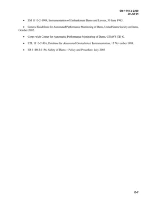 EM 1110-2-2300
30 Jul 04
D-7
• EM 1110-2-1908, Instrumentation of Embankment Dams and Levees, 30 June 1995.
• General Guidelines for Automated Performance Monitoring of Dams, United States Society on Dams,
October 2002.
• Corps-wide Center for Automated Performance Monitoring of Dams, CEMVS-ED-G.
• ETL 1110-2-316, Database for Automated Geotechnical Instrumentation, 15 November 1988.
• ER 1110-2-1156, Safety of Dams – Policy and Procedure, July 2003
 