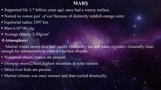 MARS
 Supported life 3.7 billion years ago, once had a watery surface.
 Named as roman god of war because of distinctly reddish orange color.
 Equitorial radius 3397 km
 Mass 6.42*10^25 kg
 Average density 3.39g/cm³
Atmosphere:
Martial winds sweep dust and patchy clouds(dry ice and water crystals). Generally clear
enough for astronomers to view it’s surface directly.
• Numerous dunes, craters are present.
• Olympus mons(25km),highest mountain in solar system.
• Dried river beds are present.
• Martial climate was once warmer and then cooled drastically.
 