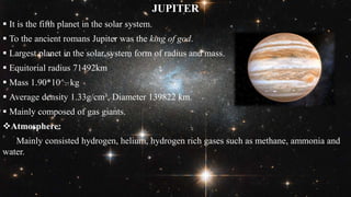 JUPITER
 It is the fifth planet in the solar system.
 To the ancient romans Jupiter was the king of god.
 Largest planet in the solar system form of radius and mass.
 Equitorial radius 71492km
 Mass 1.90*10^27 kg
 Average density 1.33g/cm³, Diameter 139822 km.
 Mainly composed of gas giants.
Atmosphere:
Mainly consisted hydrogen, helium, hydrogen rich gases such as methane, ammonia and
water.
 