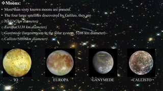Moons:
• More than sixty known moons are present.
• The four large satellites discovered by Galileo, they are
o IO(3242km diameter)
o Europa(3138 km diameter)
o Ganymede (largest moon in the solar system, 5268 km diameter)
o Callisto (4806km diameter)
IO EUROPA GANYMEDE CALLISTO
 