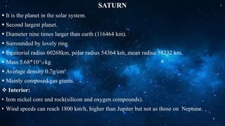 SATURN
 It is the planet in the solar system.
 Second largest planet.
 Diameter nine times larger than earth (116464 km).
 Surrounded by lovely ring.
 Equitorial radius 60268km, polar radius 54364 km, mean radius 58232 km.
 Mass 5.68*10^26 kg
 Average density 0.7g/cm³
 Mainly composed gas giants.
 Interior:
• Iron nickel core and rock(silicon and oxygen compounds).
• Wind speeds can reach 1800 km/h, higher than Jupiter but not as those on Neptune.
 