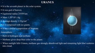 URANUS
 It is the seventh planet in the solar system.
 It was god of heaven.
 Equitorial radius 25559 km
 Mass 1.20*10^25 kg
 Average density 1.32g/cm³
 It is composed with ice giants.
 It have similar composition of Neptune.
Atmosphere:
• Rich in hydrogen and methane
• Methane gives deep blue color to the planet.
• When sunlight falls Uranus, methane gas strongly absorb red light and remaining light blue scatteres
into cloud.
 