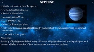 NEPTUNE
 It is the last planet in the solar system.
 Farthest planet from the sun.
 Similar to Uranus size.
 Mean radius 24622 km.
 Mass 1.02*10^26 kg.
 Named as Roman god of sea.
 Not visible to unaided eye, planet found by mathematical prediction rather than by empirical
observation.
 Composition is ice giants.
Atmosphere:
Primarily of hydrogen and helium along with traces of hydrocarbons and possibly nitrogen, but it
contains a higher proportion of ices, such as water, ammonia and methane.
 