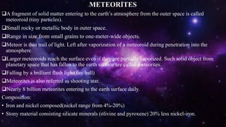 METEORITES
A fragment of solid matter entering to the earth’s atmosphere from the outer space is called
meteoroid (tiny particles).
Small rocky or metallic body in outer space.
Range in size from small grains to one-meter-wide objects.
Meteor is thin trail of light. Left after vaporization of a meteoroid during penetration into the
atmosphere.
Larger meteoroids reach the surface even if they are partially vaporized. Such solid object from
planetary space that has fallen to the earth surface are called meteorites.
Falling by a brilliant flash light(fire ball)
Meteorites is also referred as shooting star.
Nearly 8 billion meteorites entering to the earth surface daily.
Composition:
• Iron and nickel composed(nickel range from 4%-20%)
• Stony material consisting silicate minerals (olivine and pyroxene) 20% less nickel-iron.
 