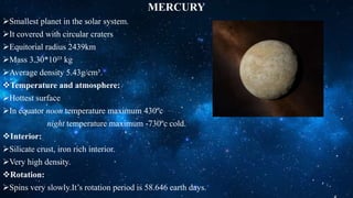MERCURY
Smallest planet in the solar system.
It covered with circular craters
Equitorial radius 2439km
Mass 3.30*10²³ kg
Average density 5.43g/cm³.
Temperature and atmosphere:
Hottest surface
In equator noon temperature maximum 430ºc
night temperature maximum -730ºc cold.
Interior:
Silicate crust, iron rich interior.
Very high density.
Rotation:
Spins very slowly.It’s rotation period is 58.646 earth days.
 