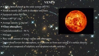 VENUS
 It is the hottest planet in the solar system (867ºF).
 Venus is mostly like earth in diameter and mass.
 Equitorial radius 6051km
 Mass 4.87*10^24 kg
 Average density 5.24g/cm³.
Venus atmosphere:
• Carbondioxide(Co2) - 96 %
• Nitrogen - 3.5 %
• Very small amount of water vapour and other gases.
• Dense cloud covers the atmosphere, so it prevent us from ever seeing it’s surface directly.
• Clouds are composed of sulphuric acid droplets(volcanic activity).
 