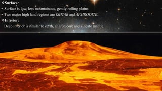 Surface:
• Surface is low, less mountainous, gently rolling plains.
• Two major high land regions are ISHTAR and APHRODITE.
Interior:
Deep interior is similar to earth, an iron core and silicate mantle.
 