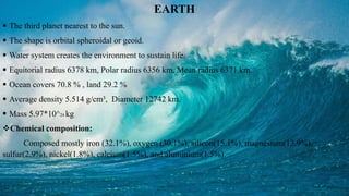 EARTH
 The third planet nearest to the sun.
 The shape is orbital spheroidal or geoid.
 Water system creates the environment to sustain life.
 Equitorial radius 6378 km, Polar radius 6356 km, Mean radius 6371 km.
 Ocean covers 70.8 % , land 29.2 %
 Average density 5.514 g/cm³, Diameter 12742 km.
 Mass 5.97*10^24 kg
Chemical composition:
Composed mostly iron (32.1%), oxygen (30.1%), silicon(15.1%), magnesium(13.9%),
sulfur(2.9%), nickel(1.8%), calcium(1.5%), and aluminium(1.5%).
 