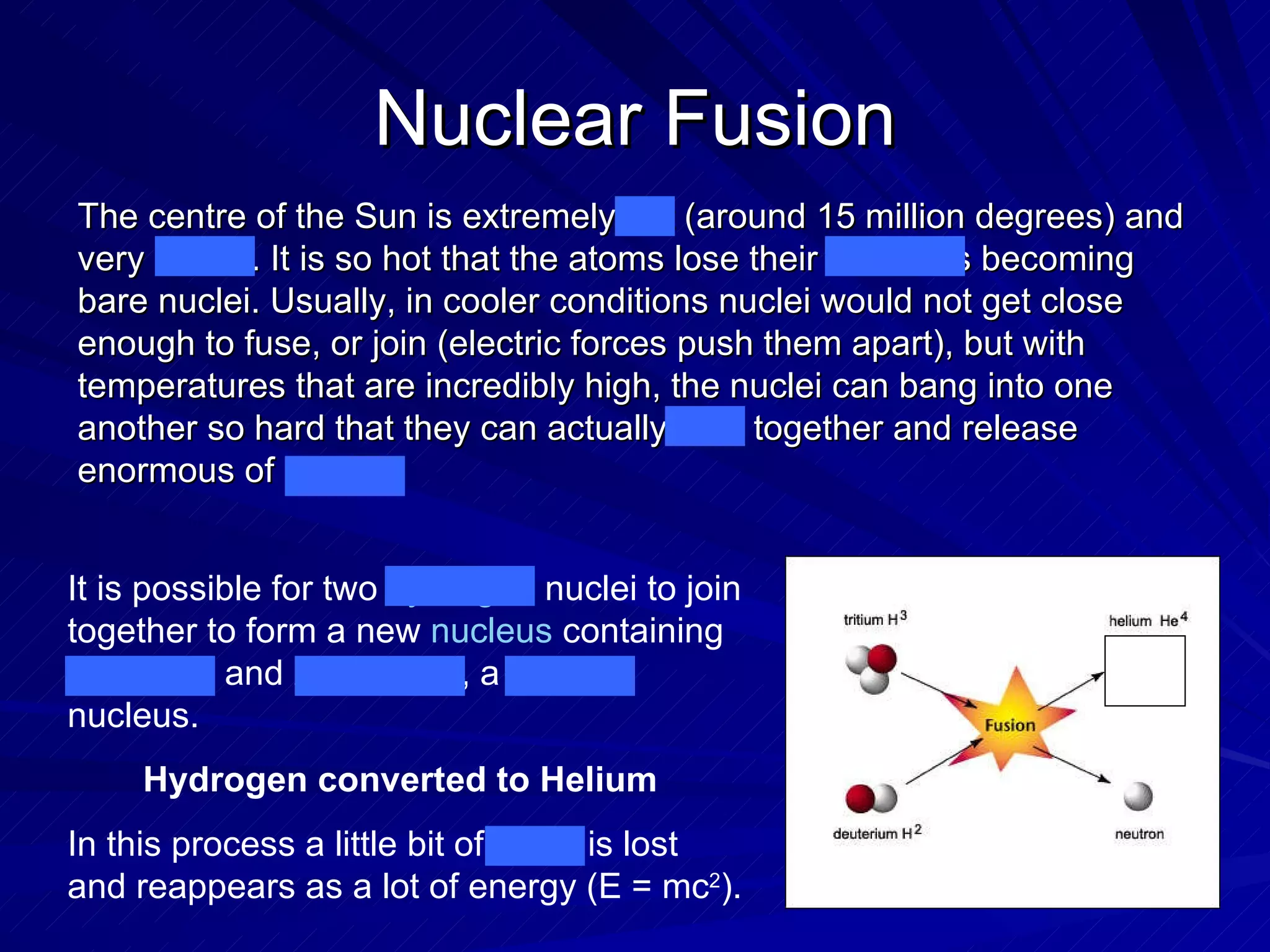Nuclear Fusion It is possible for two  hydrogen  nuclei to join together to form a new  nucleus  containing 2 protons and 2 neutrons, a  helium  nucleus.  Hydrogen converted to Helium   In this process a little bit of mass is lost and reappears as a lot of energy (E = mc 2 ).  The centre of the Sun is extremely hot (around 15 million degrees) and very dense. It is so hot that the atoms lose their electrons becoming bare nuclei. Usually, in cooler conditions nuclei would not get close enough to fuse, or join (electric forces push them apart), but with temperatures that are incredibly high, the nuclei can bang into one another so hard that they can actually fuse together and release enormous of energy. 