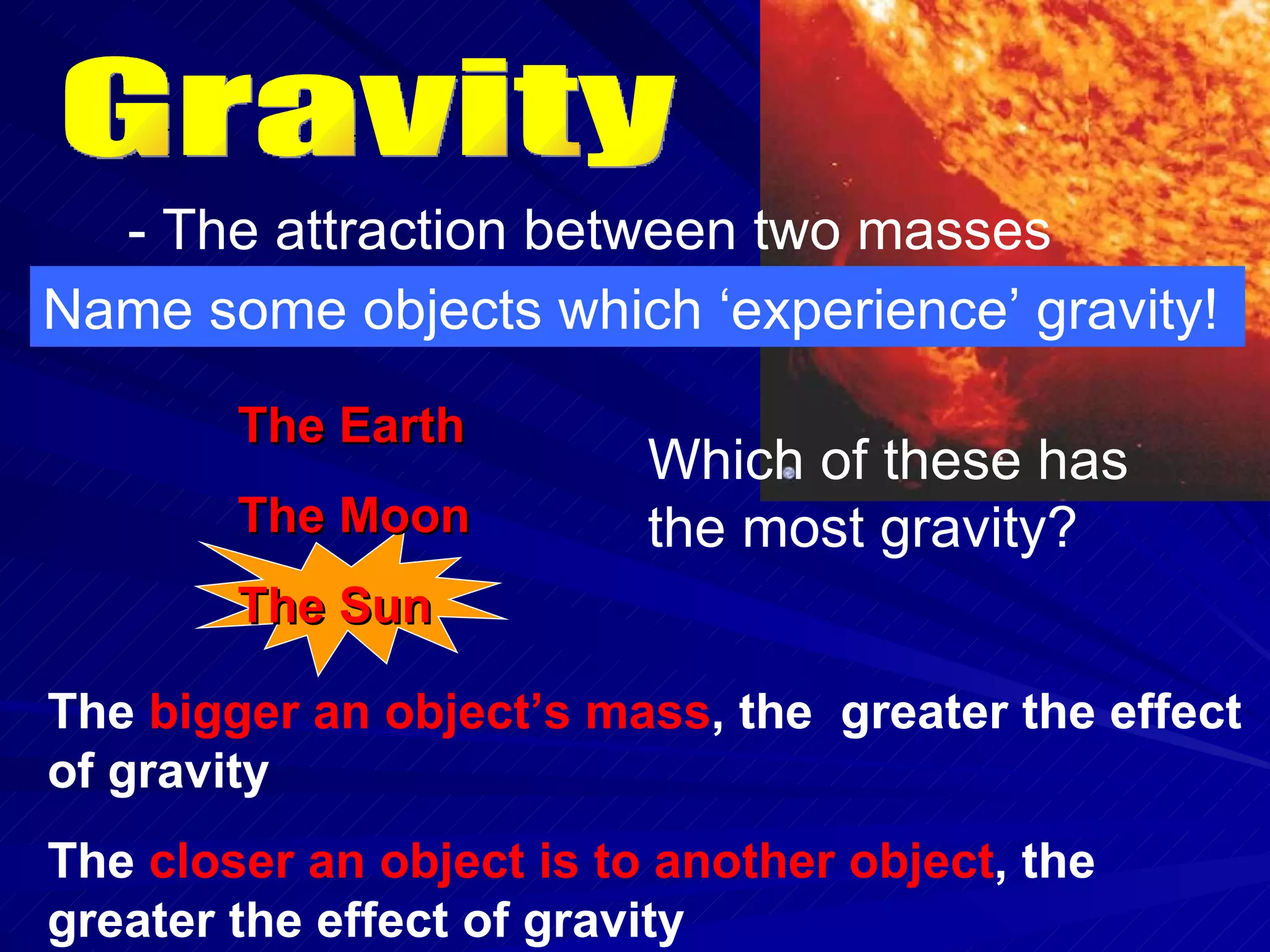 Gravity - The attraction between two masses Name some objects which ‘experience’ gravity! The Earth The Moon The Sun Which of these has the most gravity? The  bigger an object’s mass , the  greater the effect of gravity The  closer an object is to another object , the greater the effect of gravity 