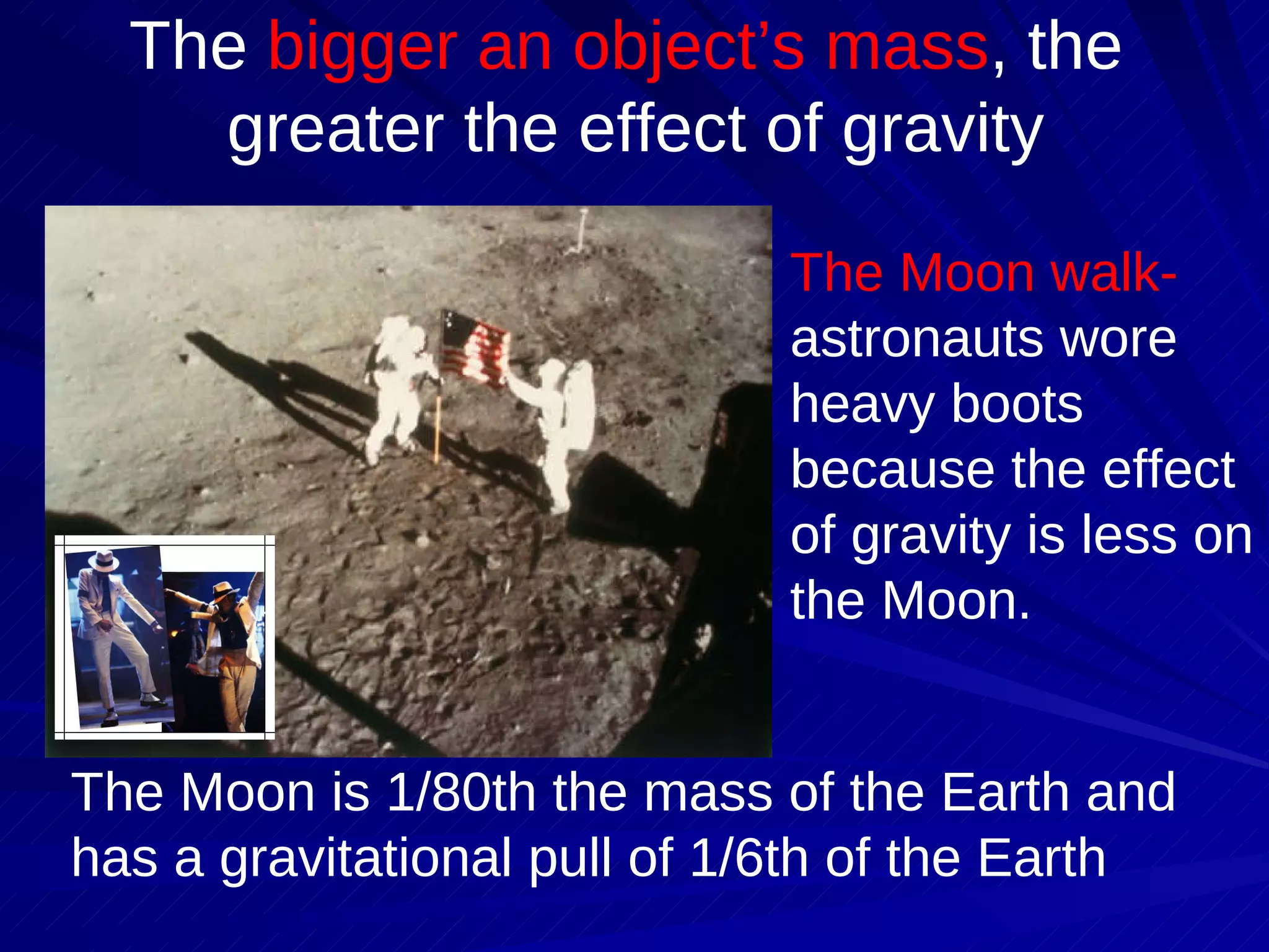 The  bigger an object’s mass , the  greater the effect of gravity The Moon walk-  astronauts wore heavy boots because the effect of gravity is less on the Moon.  The Moon is 1/80th the mass of the Earth and has a gravitational pull of 1/6th of the Earth 