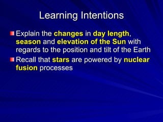 Learning Intentions Explain the  changes  in  day length ,  season  and  elevation of the Sun  with regards to the position and tilt of the Earth Recall that  stars  are powered by  nuclear fusion  processes  