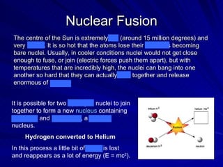 Nuclear Fusion It is possible for two  hydrogen  nuclei to join together to form a new  nucleus  containing 2 protons and 2 neutrons, a  helium  nucleus.  Hydrogen converted to Helium   In this process a little bit of mass is lost and reappears as a lot of energy (E = mc 2 ).  The centre of the Sun is extremely hot (around 15 million degrees) and very dense. It is so hot that the atoms lose their electrons becoming bare nuclei. Usually, in cooler conditions nuclei would not get close enough to fuse, or join (electric forces push them apart), but with temperatures that are incredibly high, the nuclei can bang into one another so hard that they can actually fuse together and release enormous of energy. 