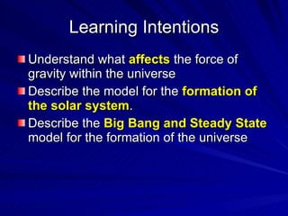 Learning Intentions Understand what  affects  the force of gravity within the universe Describe the model for the  formation of the solar system . Describe the  Big Bang and Steady State  model for the formation of the universe   