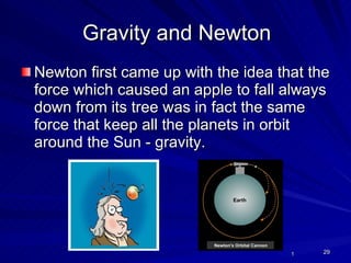 Gravity and Newton Newton first came up with the idea that the force which caused an apple to fall always down from its tree was in fact the same force that keep all the planets in orbit around the Sun - gravity. 1 