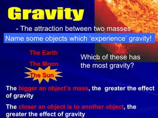 Gravity - The attraction between two masses Name some objects which ‘experience’ gravity! The Earth The Moon The Sun Which of these has the most gravity? The  bigger an object’s mass , the  greater the effect of gravity The  closer an object is to another object , the greater the effect of gravity 