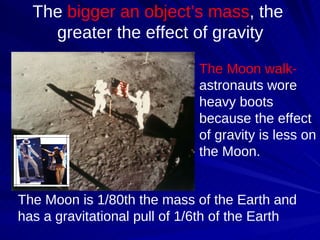 The  bigger an object’s mass , the  greater the effect of gravity The Moon walk-  astronauts wore heavy boots because the effect of gravity is less on the Moon.  The Moon is 1/80th the mass of the Earth and has a gravitational pull of 1/6th of the Earth 