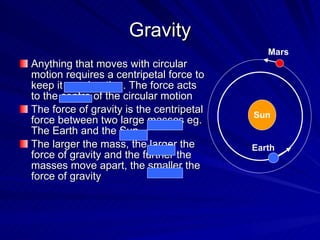 Gravity Anything that moves with circular motion requires a centripetal force to keep it accelerating. The force acts to the centre of the circular motion The force of gravity is the centripetal force between two large masses eg. The Earth and the Sun The larger the mass, the larger the force of gravity and the further the masses move apart, the smaller the force of gravity Sun Earth Mars 