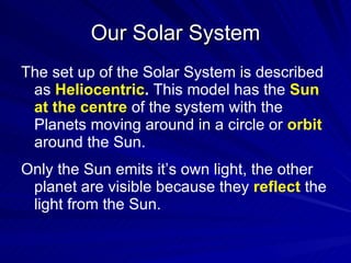 Our Solar System The set up of the Solar System is described as  Heliocentric .  This model has the   Sun at the centre   of the system with the Planets moving around in a circle or   orbit   around the Sun.  Only the Sun emits it’s own light, the other planet are visible because they   reflect   the light from the Sun. 