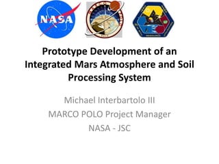 Prototype Development of an
Integrated Mars Atmosphere and Soil
Processing System
Michael Interbartolo III
MARCO POLO Project Manager
NASA - JSC
 