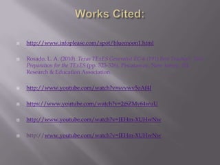  http://www.infoplease.com/spot/bluemoon1.html
 Rosado, L. A. (2010). Texas TExES Generalist EC-6 (191) Best Teachers' Test
Preparation for the TExES (pp. 323-326). Piscataway, New Jersey, NJ:
Research & Education Association.
 http://www.youtube.com/watch?v=svvwv5oAf4I
 https://www.youtube.com/watch?v=2iSZMv64wuU
 http://www.youtube.com/watch?v=JEHm-XUHwNw
 http://www.youtube.com/watch?v=JEHm-XUHwNw
 