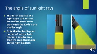 The angle of sunlight rays
 This torch directed at a
right angle will heat up
the surface much more
than when the torch is at a
smaller angle.
 Note that in the diagram
on the left all the light
reaches a smaller area
than the area illuminated
on the right diagram.
 