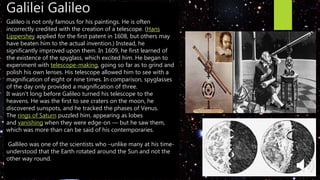 Galilei Galileo
Galileo is not only famous for his paintings. He is often
incorrectly credited with the creation of a telescope. (Hans
Lippershey applied for the first patent in 1608, but others may
have beaten him to the actual invention.) Instead, he
significantly improved upon them. In 1609, he first learned of
the existence of the spyglass, which excited him. He began to
experiment with telescope-making, going so far as to grind and
polish his own lenses. His telescope allowed him to see with a
magnification of eight or nine times. In comparison, spyglasses
of the day only provided a magnification of three.
It wasn't long before Galileo turned his telescope to the
heavens. He was the first to see craters on the moon, he
discovered sunspots, and he tracked the phases of Venus.
The rings of Saturn puzzled him, appearing as lobes
and vanishing when they were edge-on — but he saw them,
which was more than can be said of his contemporaries.
Gallileo was one of the scientists who –unlike many at his time-
understood that the Earth rotated around the Sun and not the
other way round.
 