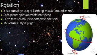 Rotation
 It is a complete spin of Earth on its axis (around its self).
 Each planet spins at a different speed
 Earth takes 24 hours to complete one spin
 This causes Day & Night.
 