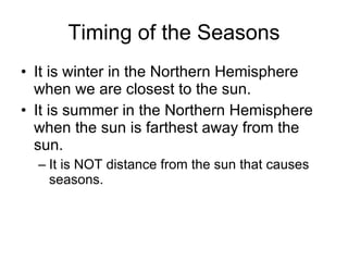 Timing of the Seasons It is winter in the Northern Hemisphere when we are closest to the sun. It is summer in the Northern Hemisphere when the sun is farthest away from the sun. It is NOT distance from the sun that causes seasons. 