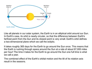 Like all planets in our solar system, the Earth is in an elliptical orbit around our Sun.  In Earth's case, its orbit is nearly circular, so that the difference between Earth's  farthest point from the Sun and its closest point is very small. Earth's orbit defines  a two-dimensional plane which we call the ecliptic.  It takes roughly 365 days for the Earth to go around the Sun once. This means that  the Earth is rushing through space around the Sun at a rate of about 67,000 miles  per hour! The time it takes for the Earth to go around the Sun one full time is what  we call a year.  The combined effect of the Earth's orbital motion and the tilt of its rotation axis  result in the seasons.  