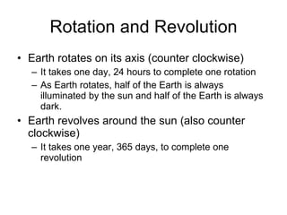 Rotation and Revolution Earth rotates on its axis (counter clockwise) It takes one day, 24 hours to complete one rotation As Earth rotates, half of the Earth is always illuminated by the sun and half of the Earth is always dark. Earth revolves around the sun (also counter clockwise) It takes one year, 365 days, to complete one revolution 