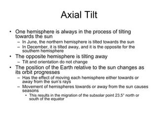Axial Tilt One hemisphere is always in the process of tilting towards the sun In June, the northern hemisphere is tilted towards the sun In December, it is tilted away, and it is the opposite for the southern hemisphere The opposite hemisphere is tilting away Tilt and orientation do not change The position of the Earth relative to the sun changes as its orbit progresses Has the effect of moving each hemisphere either towards or away from the sun’s rays Movement of hemispheres towards or away from the sun causes seasons This results in the migration of the subsolar point 23.5° north or south of the equator 