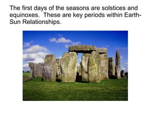 The first days of the seasons are solstices and equinoxes.  These are key periods within Earth-Sun Relationships. 