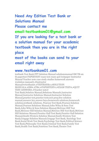 Need Any Edition Test Bank or
Solutions Manual
Please contact me
email:testbanksm01@gmail.com
If you are looking for a test bank or
a solution manual for your academic
textbook then you are in the right
place
most of the books can send to your
email right away
www.testbanksm01.com
testbank Test Bank PPT Solution Manual solutionsmanual SM TB sm
tb papertest PAPERTEST exam test exam quit testpaper Instructor
Manual Teacher note case study studies homework answers
#solution manual#,#Instructor
Manual##testbank#,#TESTBANK#,#SOLUTION
MANUAL#,#SM#,#TB#,#PAPERTEST#,#EXAM TEST#,#QUIT
TEST ANSWER#,#Teacher note#
Test Bank,Solution Manual,Solutions Manuals,Instructor
Manual,Instructor Solutions Manual,Instructor Solution
Manual,practice test,practice tests,test prep,free solution
manual,answers key,answer keys,homework solutions,homework
solution,textbook solutions, Pearson Test Bank,Pearson Solution
Manual,Pearson Solutions Manual,John Wiley & Sons Test
Bank,John Wiley & Sons Solution Manual,McGraw-Hill Test
Bank,McGraw-Hill Solution Manual,McGraw Hill Test Bank,McGraw
Hill Solutions Manual,Prentice Hall Test Bank,Prentice Hall Solution
Manual,South-Western Solution Manual,South-Western Test
Bank,Cengage Solution Manual,Cengage Test Bank, Sociology Test
Bank,Social Work Test Bank,Psychology Test Bank,Political Science
Test Bank,Philosophy Test Bank,Criminal Test Bank,Family Test
Bank,Health Test Bank,Nutrition Test Bank,Theatre Test
 