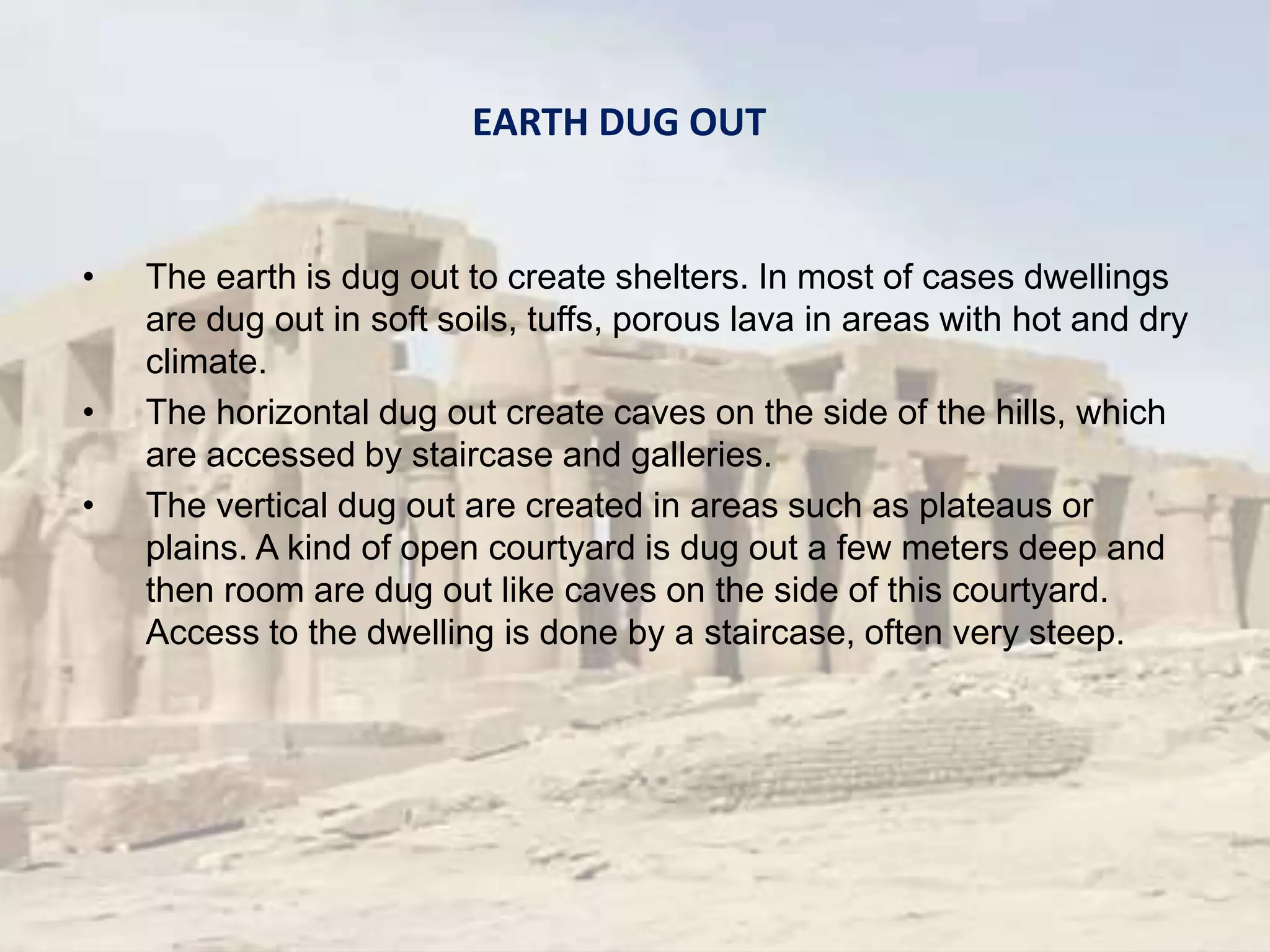 • The earth is dug out to create shelters. In most of cases dwellings
are dug out in soft soils, tuffs, porous lava in areas with hot and dry
climate.
• The horizontal dug out create caves on the side of the hills, which
are accessed by staircase and galleries.
• The vertical dug out are created in areas such as plateaus or
plains. A kind of open courtyard is dug out a few meters deep and
then room are dug out like caves on the side of this courtyard.
Access to the dwelling is done by a staircase, often very steep.
EARTH DUG OUT
 