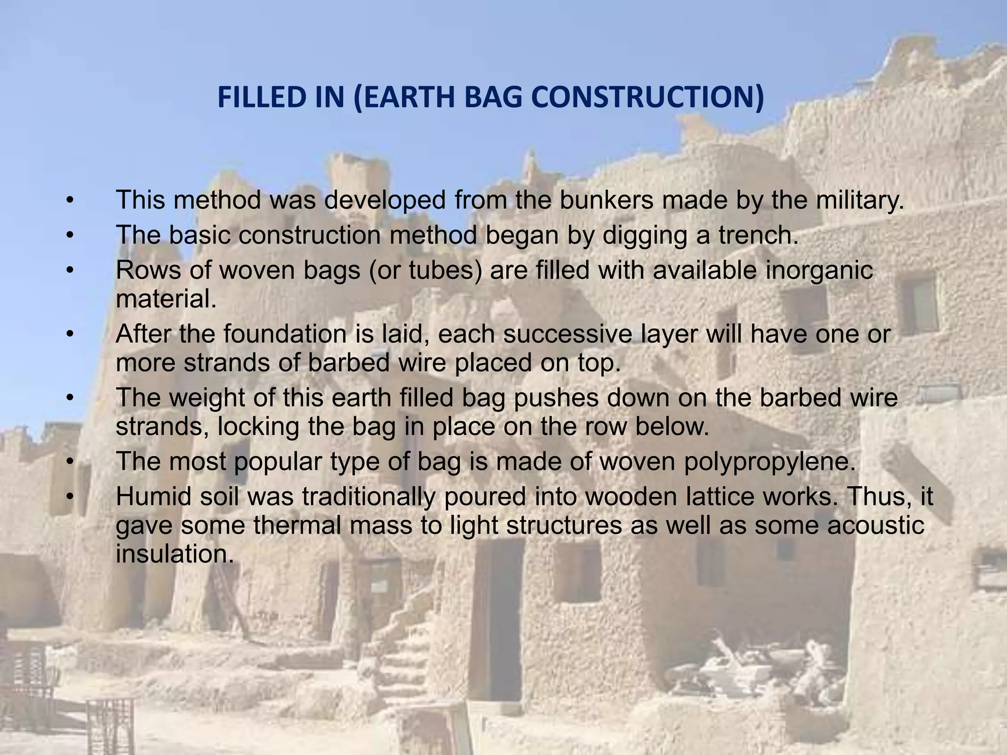 FILLED IN (EARTH BAG CONSTRUCTION)
• This method was developed from the bunkers made by the military.
• The basic construction method began by digging a trench.
• Rows of woven bags (or tubes) are filled with available inorganic
material.
• After the foundation is laid, each successive layer will have one or
more strands of barbed wire placed on top.
• The weight of this earth filled bag pushes down on the barbed wire
strands, locking the bag in place on the row below.
• The most popular type of bag is made of woven polypropylene.
• Humid soil was traditionally poured into wooden lattice works. Thus, it
gave some thermal mass to light structures as well as some acoustic
insulation.
 