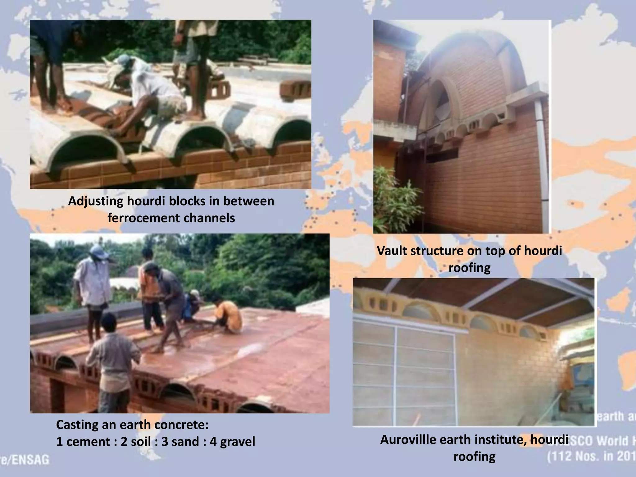 Aurovillle earth institute, hourdi
roofing
Adjusting hourdi blocks in between
ferrocement channels
Vault structure on top of hourdi
roofing
Casting an earth concrete:
1 cement : 2 soil : 3 sand : 4 gravel
 