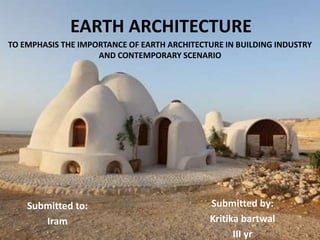 EARTH ARCHITECTURE
TO EMPHASIS THE IMPORTANCE OF EARTH ARCHITECTURE IN BUILDING INDUSTRY
AND CONTEMPORARY SCENARIO
Submitted by:
Kritika bartwal
III yr
Submitted to:
Iram
 