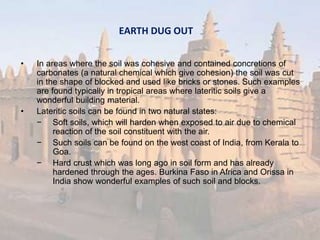 EARTH DUG OUT
• In areas where the soil was cohesive and contained concretions of
carbonates (a natural chemical which give cohesion) the soil was cut
in the shape of blocked and used like bricks or stones. Such examples
are found typically in tropical areas where lateritic soils give a
wonderful building material.
• Lateritic soils can be found in two natural states:
− Soft soils, which will harden when exposed to air due to chemical
reaction of the soil constituent with the air.
− Such soils can be found on the west coast of India, from Kerala to
Goa.
− Hard crust which was long ago in soil form and has already
hardened through the ages. Burkina Faso in Africa and Orissa in
India show wonderful examples of such soil and blocks.
 
